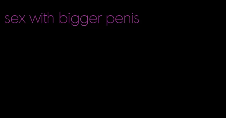 sex with bigger penis