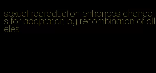 sexual reproduction enhances chances for adaptation by recombination of alleles