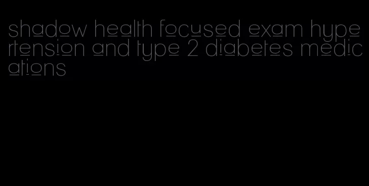 shadow health focused exam hypertension and type 2 diabetes medications