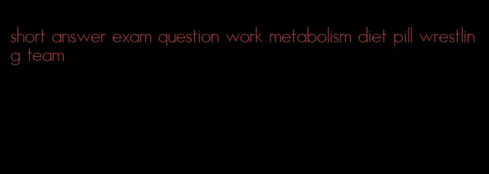 short answer exam question work metabolism diet pill wrestling team