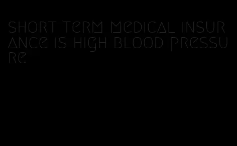 short term medical insurance is high blood pressure