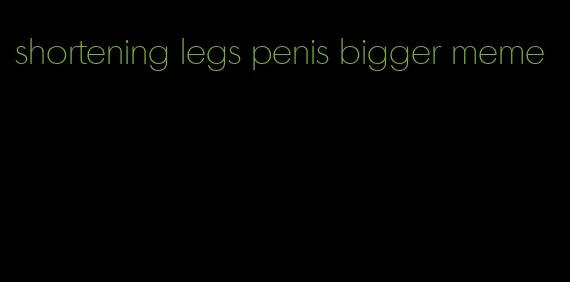 shortening legs penis bigger meme