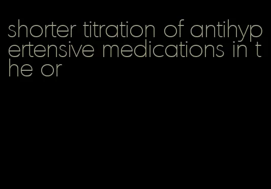 shorter titration of antihypertensive medications in the or