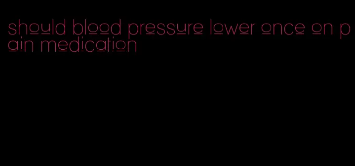 should blood pressure lower once on pain medication