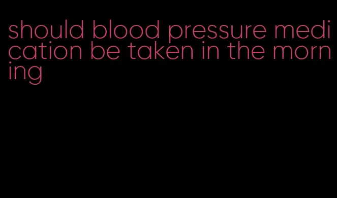 should blood pressure medication be taken in the morning