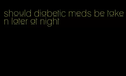 should diabetic meds be taken later at night