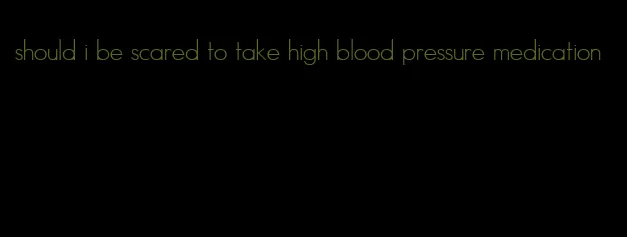 should i be scared to take high blood pressure medication