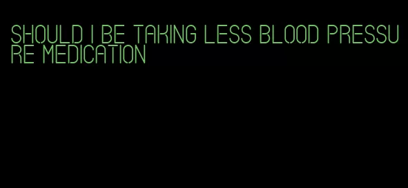 should i be taking less blood pressure medication