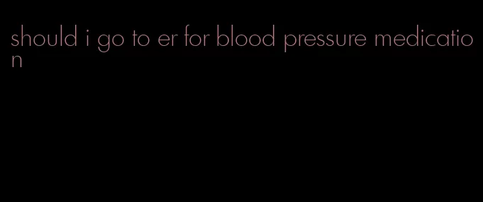 should i go to er for blood pressure medication