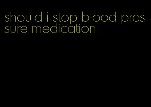 should i stop blood pressure medication