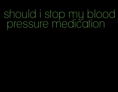 should i stop my blood pressure medication