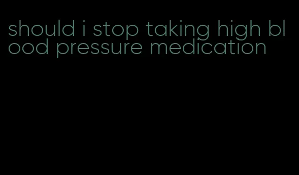 should i stop taking high blood pressure medication