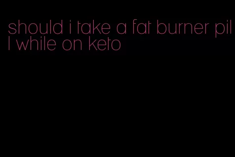 should i take a fat burner pill while on keto