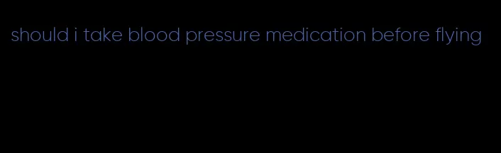 should i take blood pressure medication before flying