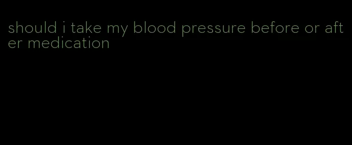 should i take my blood pressure before or after medication