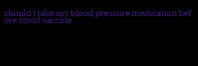 should i take my blood pressure medication before covid vaccine