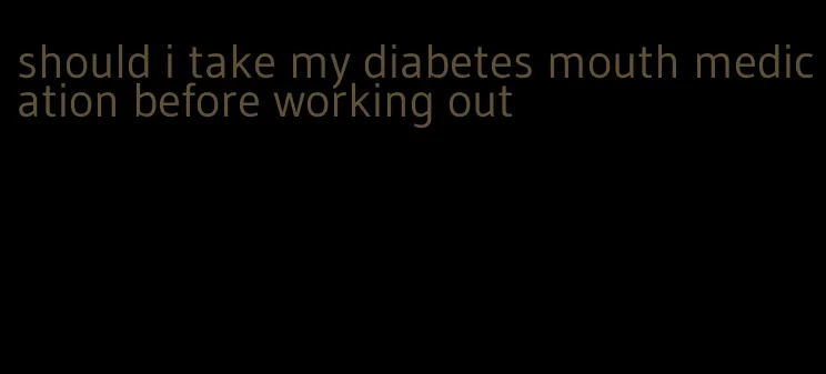 should i take my diabetes mouth medication before working out