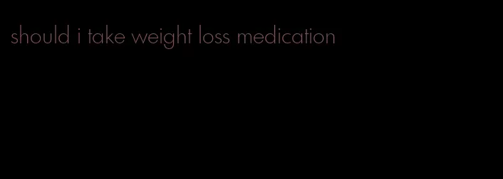 should i take weight loss medication