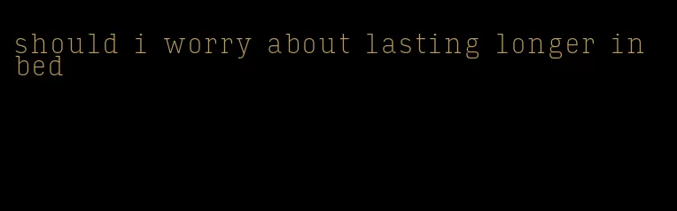 should i worry about lasting longer in bed