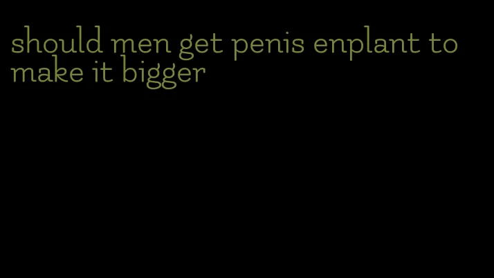 should men get penis enplant to make it bigger