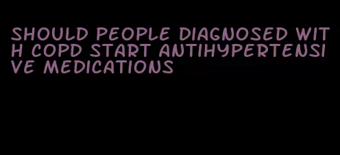 should people diagnosed with copd start antihypertensive medications