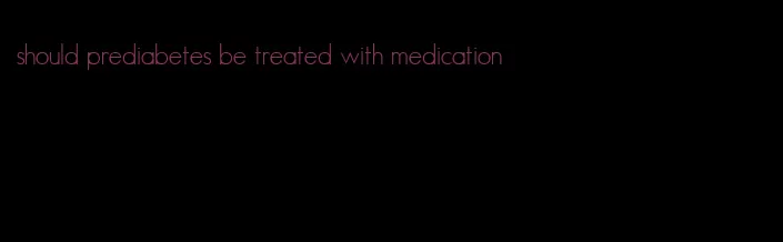 should prediabetes be treated with medication