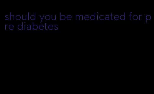 should you be medicated for pre diabetes