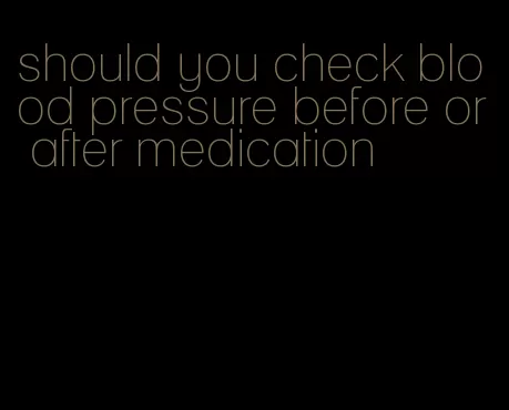 should you check blood pressure before or after medication