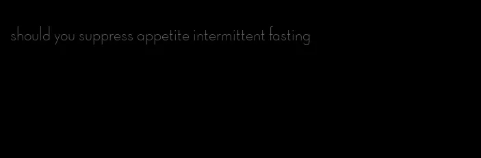 should you suppress appetite intermittent fasting