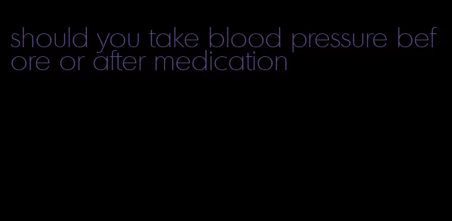 should you take blood pressure before or after medication