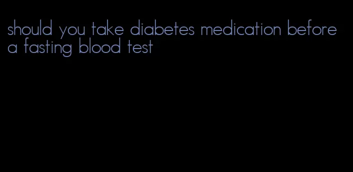 should you take diabetes medication before a fasting blood test