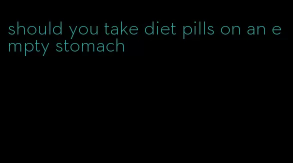 should you take diet pills on an empty stomach
