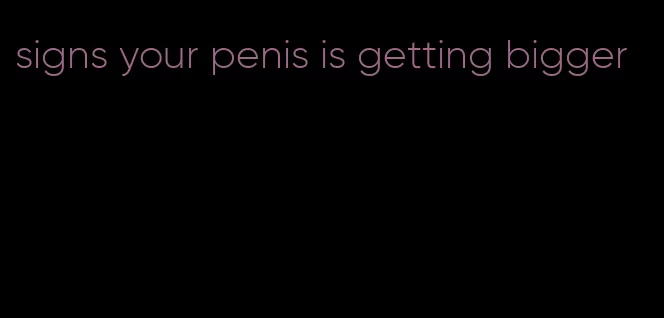 signs your penis is getting bigger