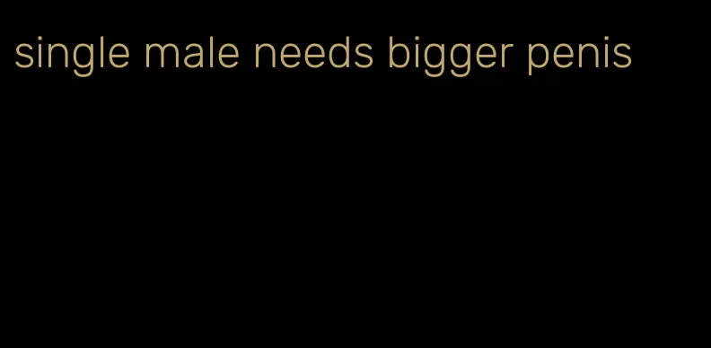 single male needs bigger penis