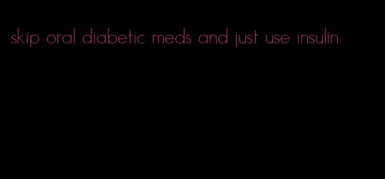 skip oral diabetic meds and just use insulin