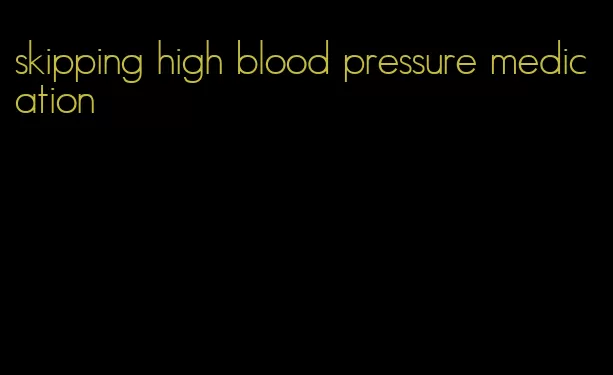 skipping high blood pressure medication