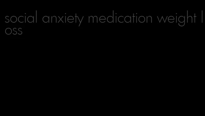 social anxiety medication weight loss