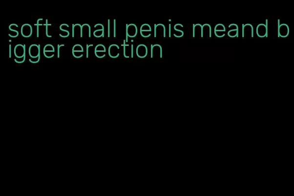 soft small penis meand bigger erection