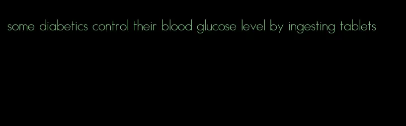 some diabetics control their blood glucose level by ingesting tablets