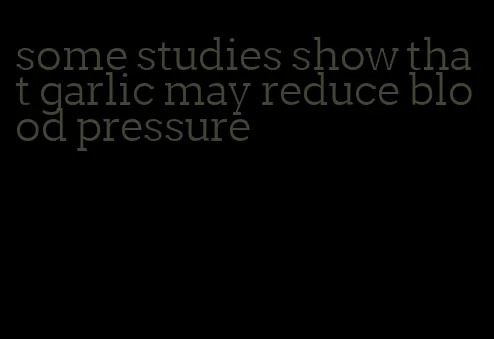 some studies show that garlic may reduce blood pressure