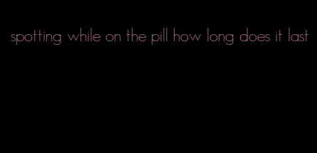 spotting while on the pill how long does it last