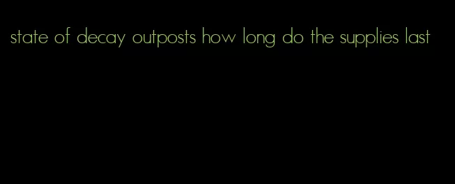 state of decay outposts how long do the supplies last