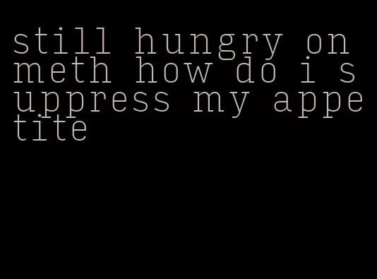 still hungry on meth how do i suppress my appetite