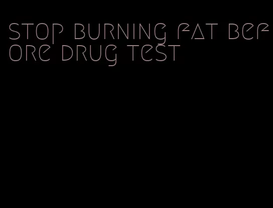 stop burning fat before drug test