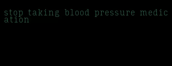 stop taking blood pressure medication