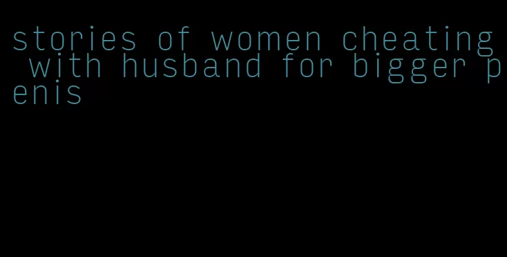 stories of women cheating with husband for bigger penis