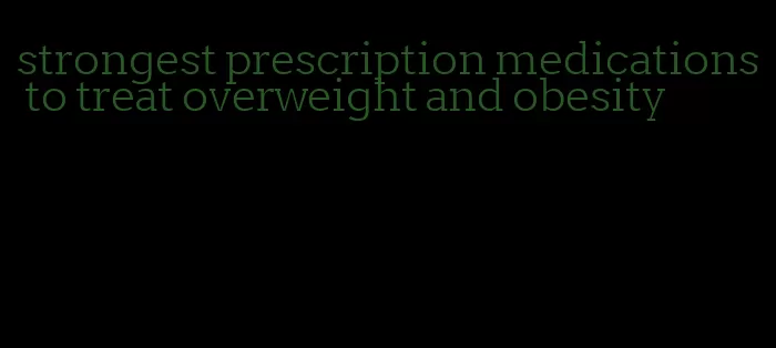 strongest prescription medications to treat overweight and obesity