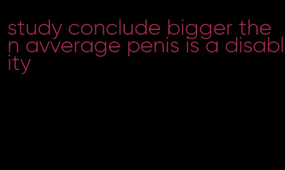 study conclude bigger then avverage penis is a disablity