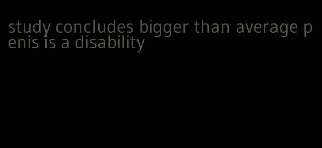 study concludes bigger than average penis is a disability