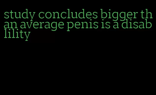 study concludes bigger than average penis is a disablility